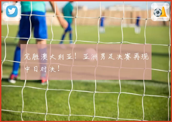 完胜澳大利亚！亚洲男足决赛再现中日对决！