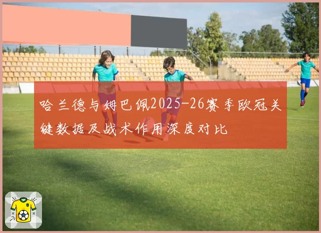 哈兰德与姆巴佩2025-26赛季欧冠关键数据及战术作用深度对比
