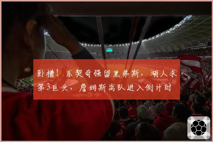 卧槽！东契奇强留里弗斯，湖人求第3巨头，詹姆斯离队进入倒计时