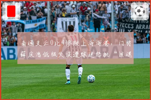 南通支云0比4惨败上海海港，门将薛庆浩低级失误遭球迷怒批“该退役”