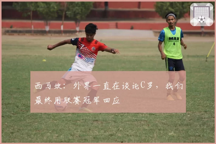 西马坎：外界一直在谈论C罗，我们最终用联赛冠军回应