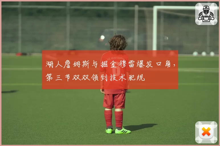 湖人詹姆斯与掘金穆雷爆发口角，第三节双双领到技术犯规