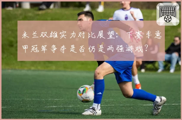 米兰双雄实力对比展望：下赛季意甲冠军争夺是否仍是两强游戏？