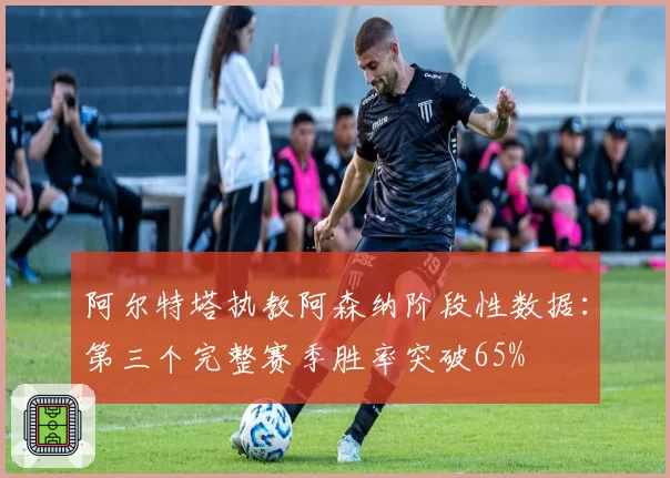 阿尔特塔执教阿森纳阶段性数据：第三个完整赛季胜率突破65%