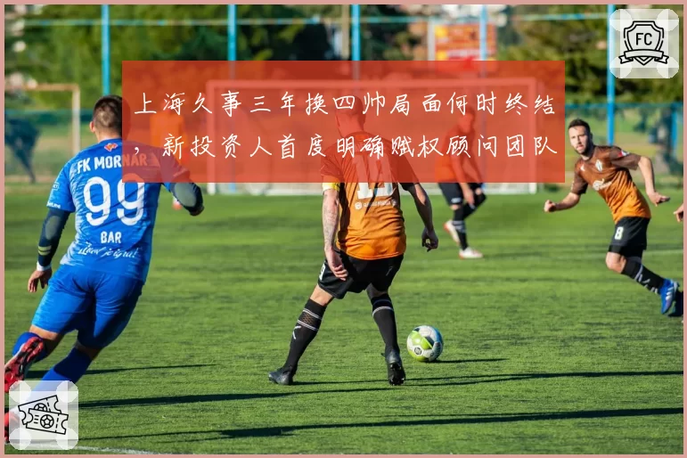 上海久事三年换四帅局面何时终结,新投资人首度明确赋权顾问团队