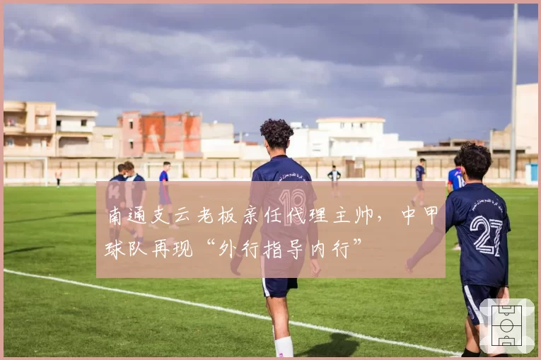 南通支云老板亲任代理主帅，中甲球队再现“外行指导内行”