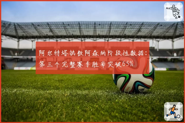 阿尔特塔执教阿森纳阶段性数据：第三个完整赛季胜率突破65%
