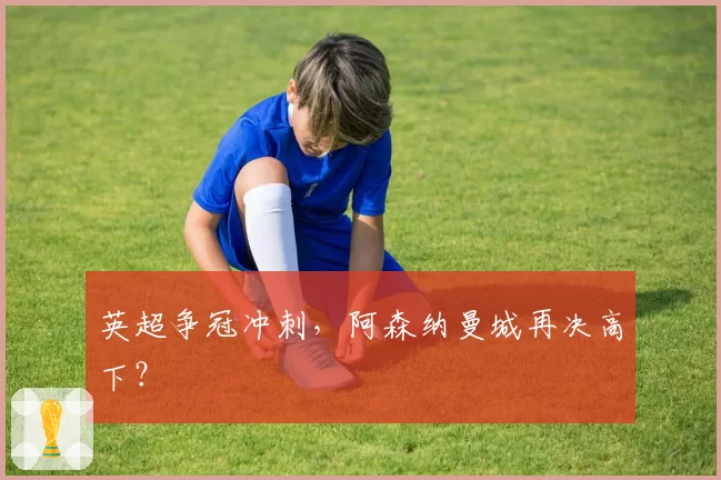 英超争冠冲刺，阿森纳曼城再决高下？