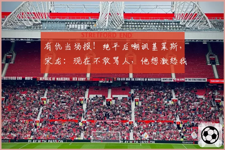 有仇当场报！绝平后嘲讽基莱斯，宋龙：现在不敢骂人，他想激怒我