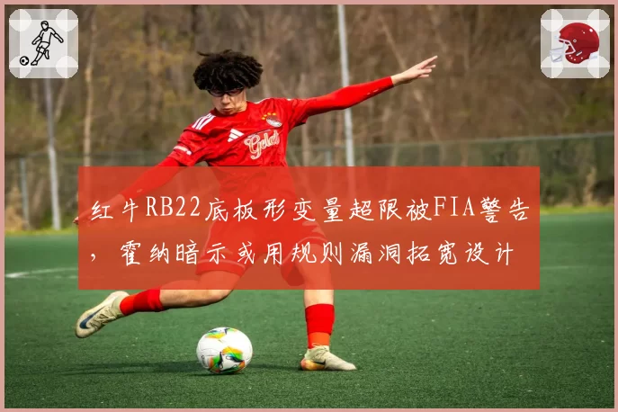 红牛RB22底板形变量超限被FIA警告，霍纳暗示或用规则漏洞拓宽设计边界