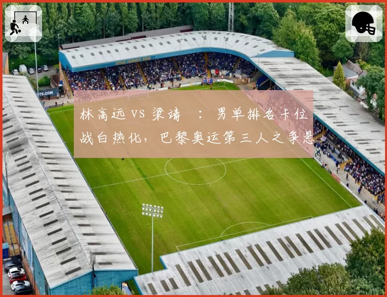 林高远 vs 梁靖崑：男单排名卡位战白热化，巴黎奥运第三人之争悬念再起