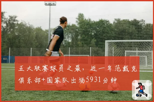 五大联赛球员之最，近一年范戴克俱乐部+国家队出场5931分钟