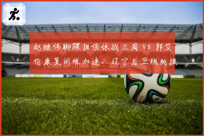 赵继伟脚踝扭伤休战三周 vs 郭艾伦康复训练加速，辽宁后卫线轮换吃紧
