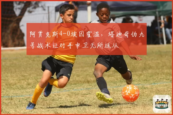 阿贾克斯4-0埃因霍温，塔迪奇伪九号战术让对手中卫无所适从