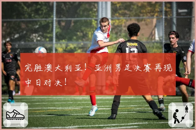 完胜澳大利亚！亚洲男足决赛再现中日对决！