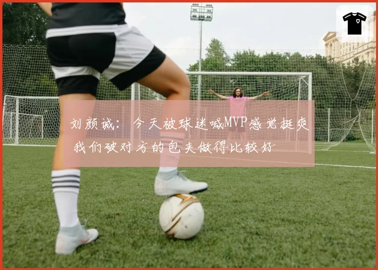 刘颜诚：今天被球迷喊MVP感觉挺爽 我们破对方的包夹做得比较好