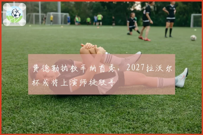 费德勒执教辛纳首秀，2027拉沃尔杯或将上演师徒联手