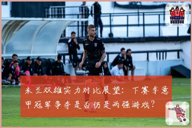 米兰双雄实力对比展望：下赛季意甲冠军争夺是否仍是两强游戏？