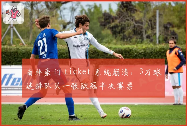 南非豪门 ticket 系统崩溃，3万球迷排队买一张欧冠半决赛票