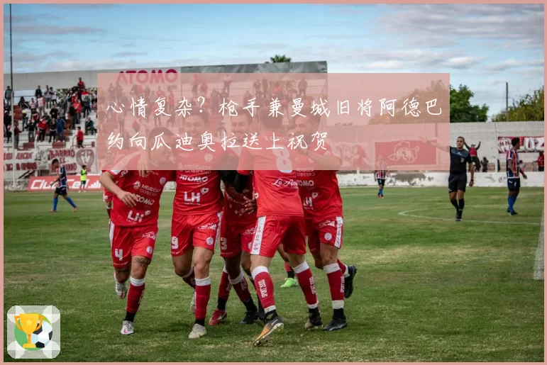 心情复杂？枪手兼曼城旧将阿德巴约向瓜迪奥拉送上祝贺