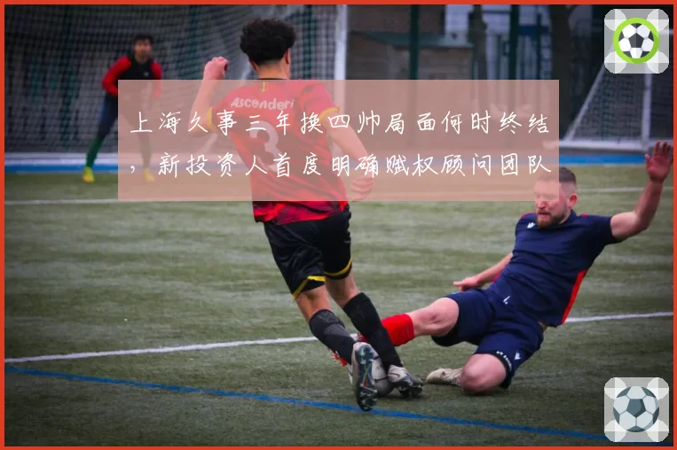 上海久事三年换四帅局面何时终结,新投资人首度明确赋权顾问团队