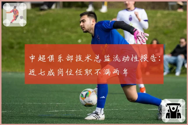中超俱乐部技术总监流动性报告：近七成岗位任职不满两年
