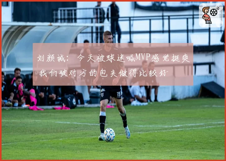 刘颜诚：今天被球迷喊MVP感觉挺爽 我们破对方的包夹做得比较好