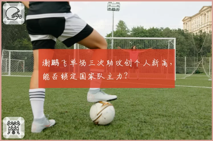谢鹏飞单场三次助攻创个人新高，能否锁定国家队主力？