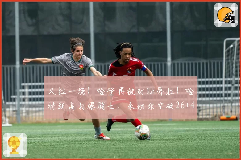 又拉一场！哈登再被钉耻辱柱！哈特新高打爆骑士，米切尔空砍26+4