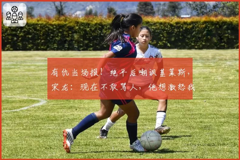 有仇当场报！绝平后嘲讽基莱斯，宋龙：现在不敢骂人，他想激怒我